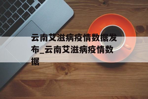 云南艾滋病疫情数据发布_云南艾滋病疫情数据