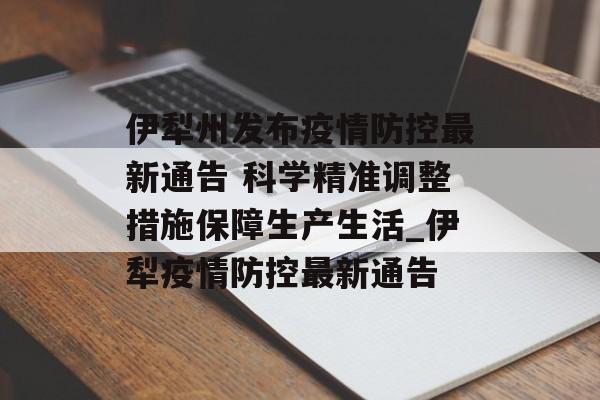 伊犁州发布疫情防控最新通告 科学精准调整措施保障生产生活_伊犁疫情防控最新通告