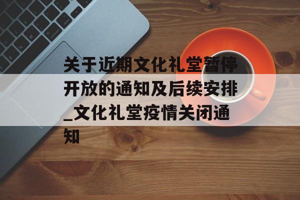 关于近期文化礼堂暂停开放的通知及后续安排_文化礼堂疫情关闭通知