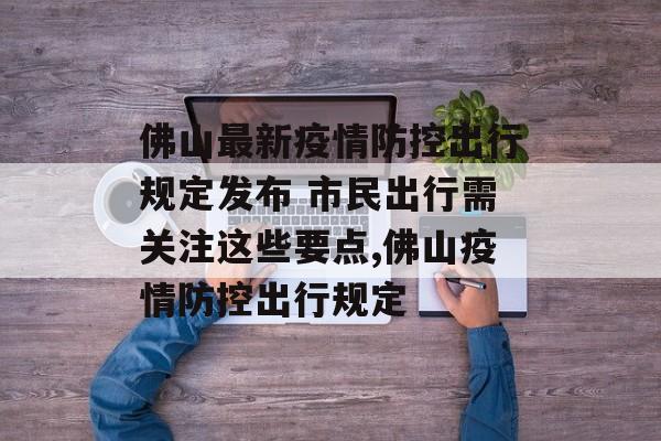 佛山最新疫情防控出行规定发布 市民出行需关注这些要点,佛山疫情防控出行规定