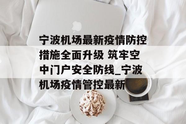 宁波机场最新疫情防控措施全面升级 筑牢空中门户安全防线_宁波机场疫情管控最新