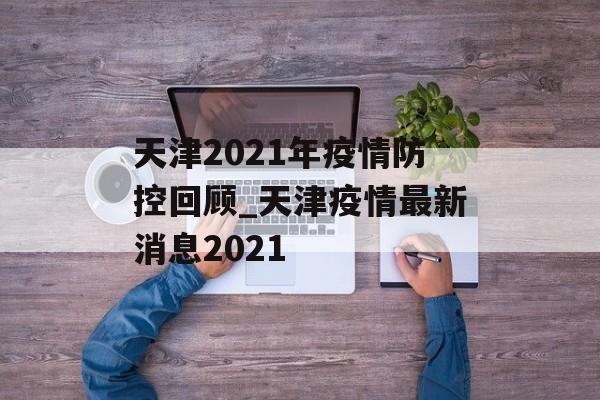天津2021年疫情防控回顾_天津疫情最新消息2021