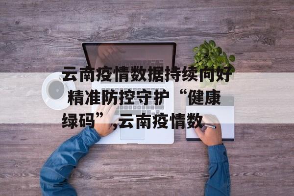 云南疫情数据持续向好 精准防控守护“健康绿码”,云南疫情数