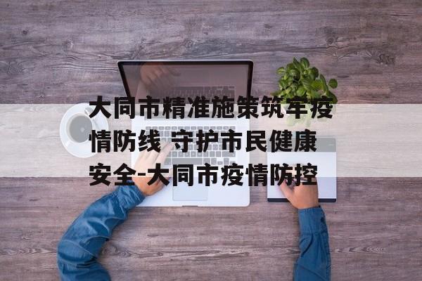 大同市精准施策筑牢疫情防线 守护市民健康安全-大同市疫情防控