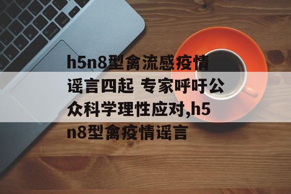h5n8型禽流感疫情谣言四起 专家呼吁公众科学理性应对,h5n8型禽疫情谣言