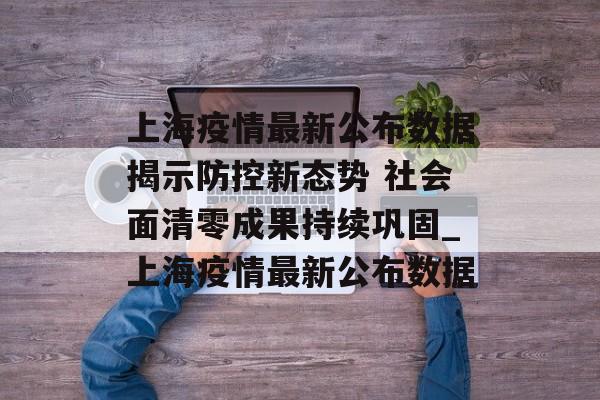 上海疫情最新公布数据揭示防控新态势 社会面清零成果持续巩固_上海疫情最新公布数据