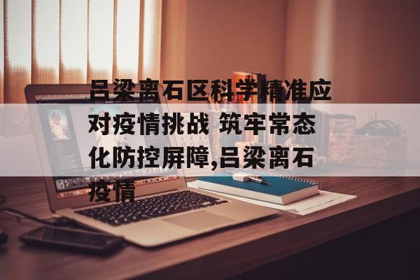 吕梁离石区科学精准应对疫情挑战 筑牢常态化防控屏障,吕梁离石疫情