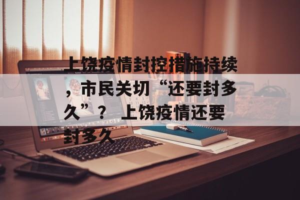 上饶疫情封控措施持续，市民关切“还要封多久”？ 上饶疫情还要封多久