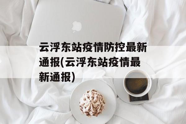 云浮东站疫情防控最新通报(云浮东站疫情最新通报)