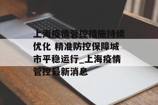 上海疫情管控措施持续优化 精准防控保障城市平稳运行_上海疫情管控最新消息