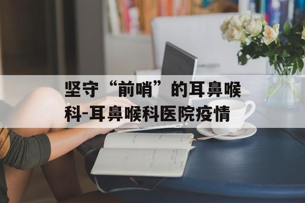坚守“前哨”的耳鼻喉科-耳鼻喉科医院疫情
