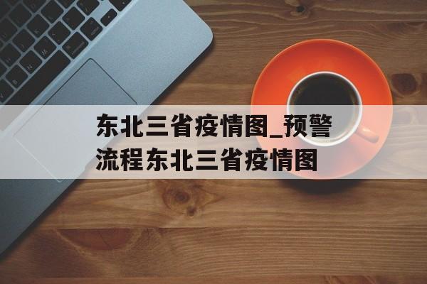 东北三省疫情图_预警流程东北三省疫情图