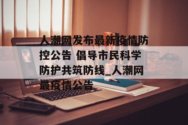 人潮网发布最新疫情防控公告 倡导市民科学防护共筑防线_人潮网最疫情公告