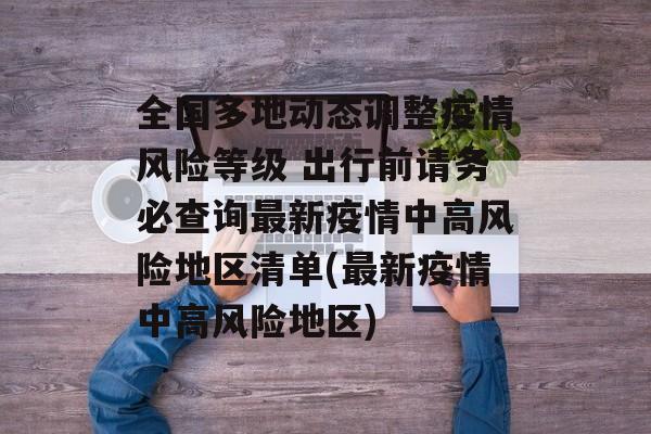 全国多地动态调整疫情风险等级 出行前请务必查询最新疫情中高风险地区清单(最新疫情中高风险地区)