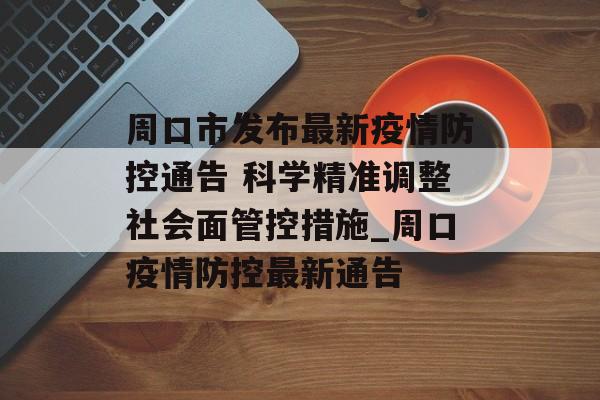 周口市发布最新疫情防控通告 科学精准调整社会面管控措施_周口疫情防控最新通告
