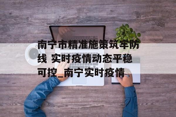 南宁市精准施策筑牢防线 实时疫情动态平稳可控_南宁实时疫情
