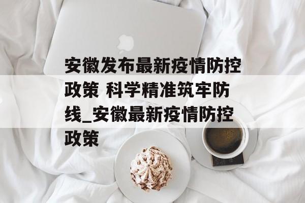 安徽发布最新疫情防控政策 科学精准筑牢防线_安徽最新疫情防控政策