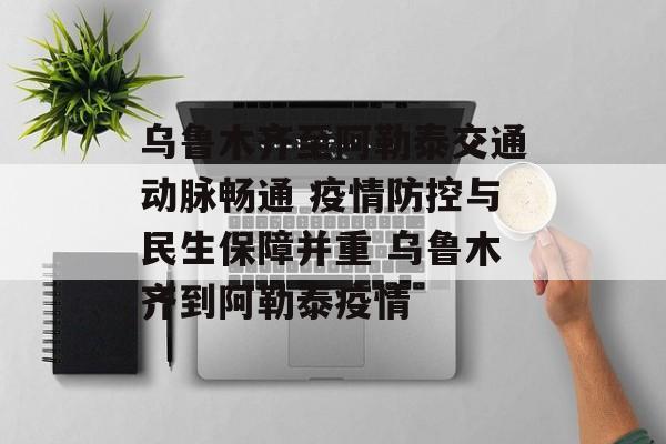 乌鲁木齐至阿勒泰交通动脉畅通 疫情防控与民生保障并重 乌鲁木齐到阿勒泰疫情