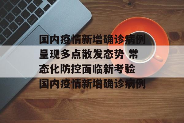 国内疫情新增确诊病例呈现多点散发态势 常态化防控面临新考验 国内疫情新增确诊病例