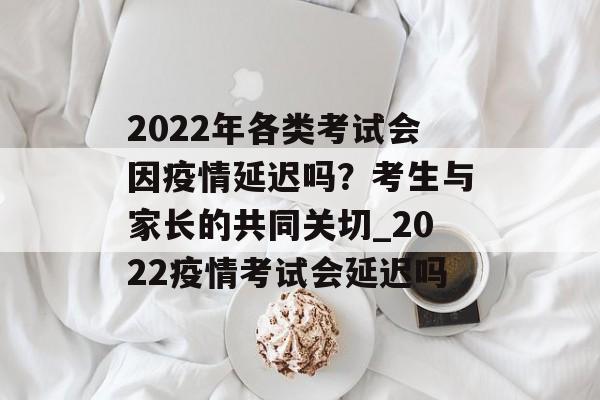 2022年各类考试会因疫情延迟吗？考生与家长的共同关切_2022疫情考试会延迟吗