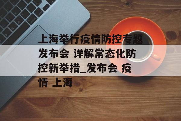 上海举行疫情防控专题发布会 详解常态化防控新举措_发布会 疫情 上海