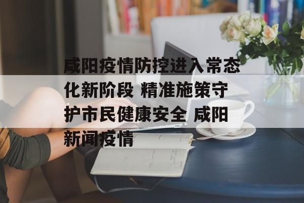 咸阳疫情防控进入常态化新阶段 精准施策守护市民健康安全 咸阳新闻疫情