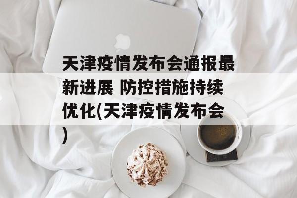 天津疫情发布会通报最新进展 防控措施持续优化(天津疫情发布会)