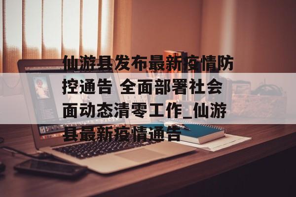 仙游县发布最新疫情防控通告 全面部署社会面动态清零工作_仙游县最新疫情通告