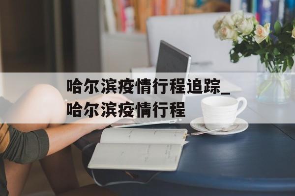 哈尔滨疫情行程追踪_哈尔滨疫情行程