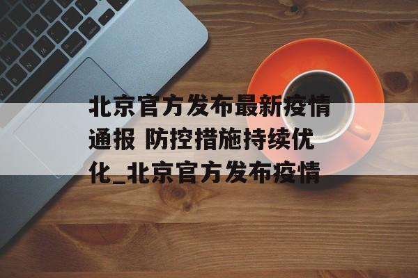 北京官方发布最新疫情通报 防控措施持续优化_北京官方发布疫情