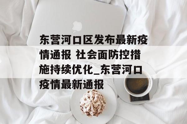东营河口区发布最新疫情通报 社会面防控措施持续优化_东营河口疫情最新通报