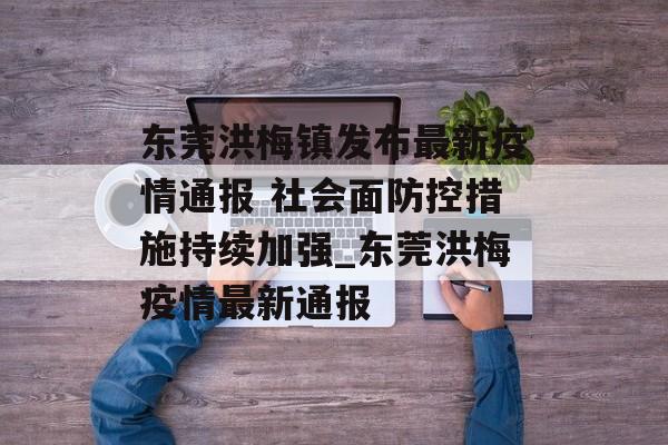东莞洪梅镇发布最新疫情通报 社会面防控措施持续加强_东莞洪梅疫情最新通报