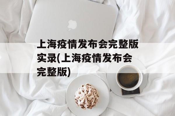 上海疫情发布会完整版实录(上海疫情发布会完整版)