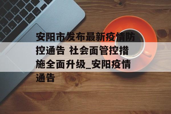 安阳市发布最新疫情防控通告 社会面管控措施全面升级_安阳疫情通告