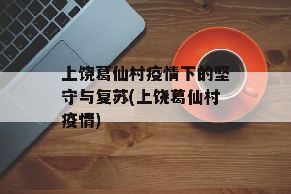 上饶葛仙村疫情下的坚守与复苏(上饶葛仙村疫情)