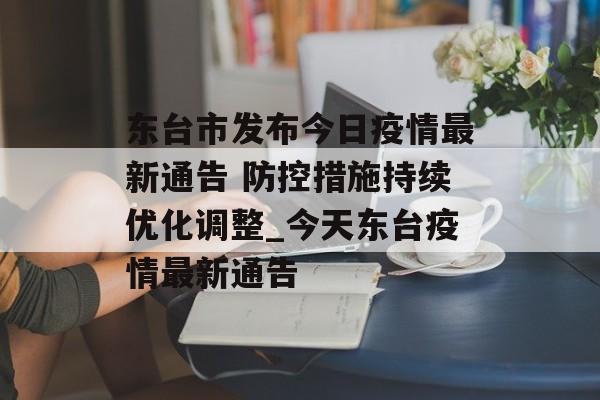 东台市发布今日疫情最新通告 防控措施持续优化调整_今天东台疫情最新通告