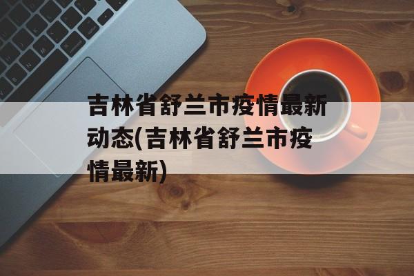 吉林省舒兰市疫情最新动态(吉林省舒兰市疫情最新)