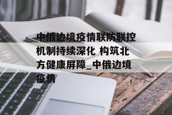 中俄边境疫情联防联控机制持续深化 构筑北方健康屏障_中俄边境疫情