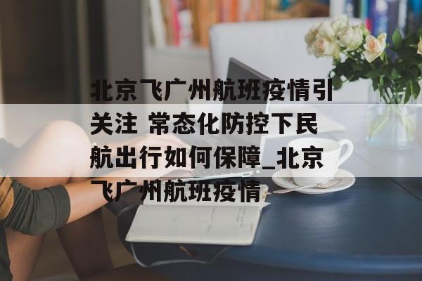 北京飞广州航班疫情引关注 常态化防控下民航出行如何保障_北京飞广州航班疫情
