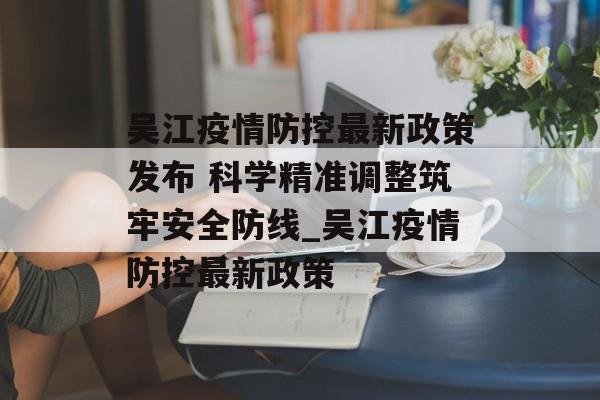 吴江疫情防控最新政策发布 科学精准调整筑牢安全防线_吴江疫情防控最新政策