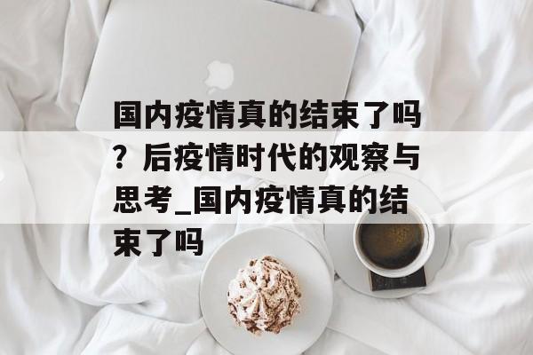 国内疫情真的结束了吗？后疫情时代的观察与思考_国内疫情真的结束了吗