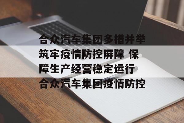 合众汽车集团多措并举筑牢疫情防控屏障 保障生产经营稳定运行 合众汽车集团疫情防控