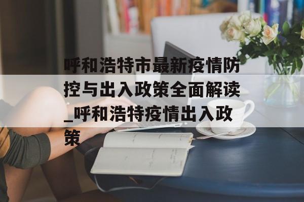 呼和浩特市最新疫情防控与出入政策全面解读_呼和浩特疫情出入政策