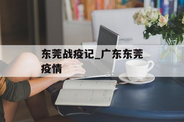 东莞战疫记_广东东莞疫情
