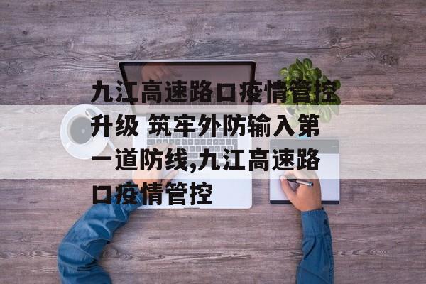 九江高速路口疫情管控升级 筑牢外防输入第一道防线,九江高速路口疫情管控