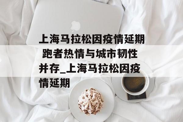 上海马拉松因疫情延期 跑者热情与城市韧性并存_上海马拉松因疫情延期