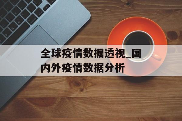 全球疫情数据透视_国内外疫情数据分析