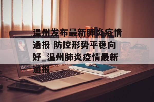 温州发布最新肺炎疫情通报 防控形势平稳向好_温州肺炎疫情最新通报