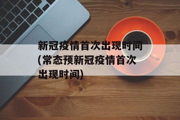 新冠疫情首次出现时间(常态预新冠疫情首次出现时间)