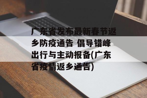 广东省发布最新春节返乡防疫通告 倡导错峰出行与主动报备(广东省疫情返乡通告)